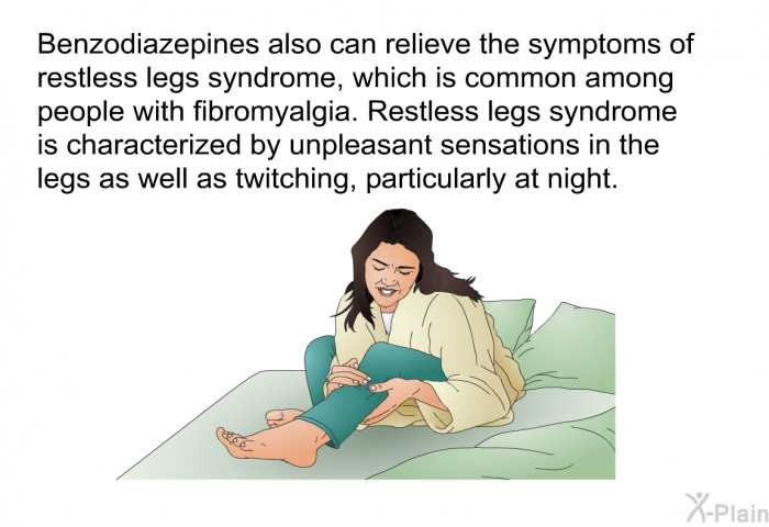 Benzodiazepines also can relieve the symptoms of restless legs syndrome, which is common among people with fibromyalgia. Restless legs syndrome is characterized by unpleasant sensations in the legs as well as twitching, particularly at night.