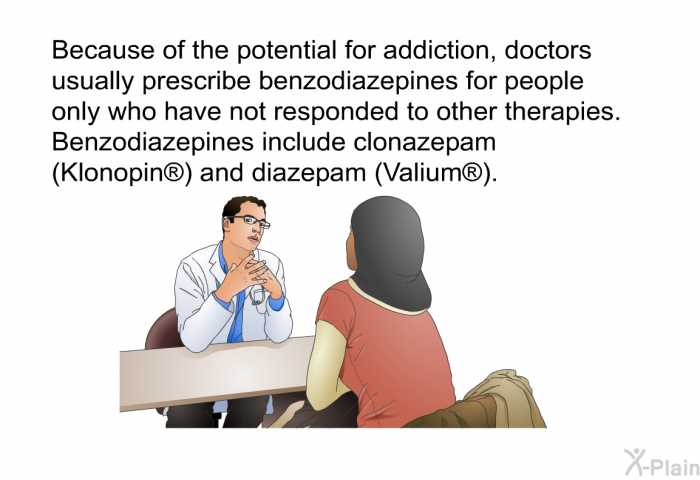 Because of the potential for addiction, doctors usually prescribe benzodiazepines for people only who have not responded to other therapies. Benzodiazepines include clonazepam (Klonopin ) and diazepam (Valium ).