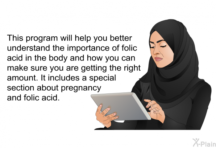 This health information will help you better understand the importance of folic acid in the body and how you can make sure you are getting the right amount. It includes a special section about pregnancy and folic acid.