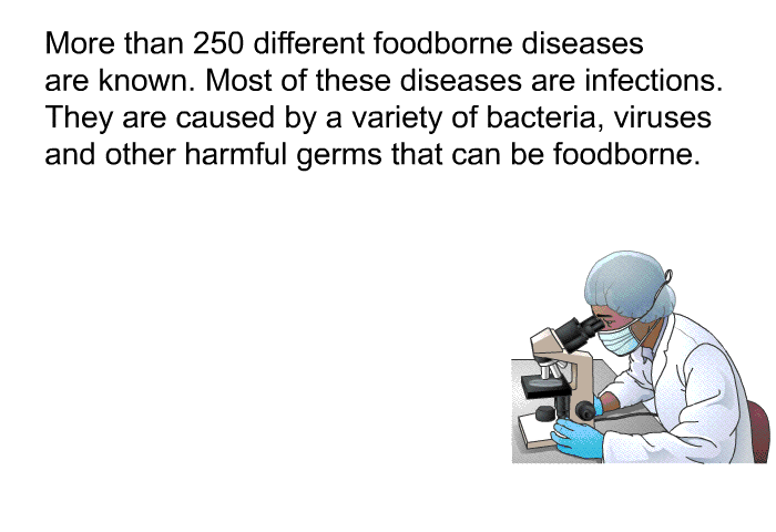 More than 250 different foodborne diseases are known. Most of these diseases are infections. They are caused by a variety of bacteria, viruses and other harmful germs that can be foodborne.