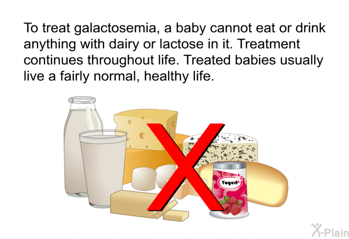 To treat galactosemia, a baby cannot eat or drink anything with dairy or lactose in it. Treatment continues throughout life. Treated babies usually live a fairly normal, healthy life.