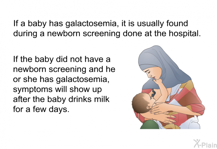 If a baby has galactosemia, it is usually found during a newborn screening done at the hospital. If the baby did not have a newborn screening and he or she has galactosemia, symptoms will show up after the baby drinks milk for a few days.