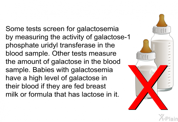 Some tests screen for galactosemia by measuring the activity of galactose-1 phosphate uridyl transferase in the blood sample. Other tests measure the amount of galactose in the blood sample. Babies with galactosemia have a high level of galactose in their blood if they are fed breast milk or formula that has lactose in it.