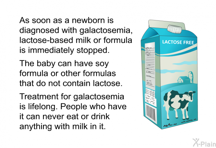 As soon as a newborn is diagnosed with galactosemia, lactose-based milk or formula is immediately stopped. The baby can have soy formula or other formulas that do not contain lactose. Treatment for galactosemia is lifelong. People who have it can never eat or drink anything with milk in it.