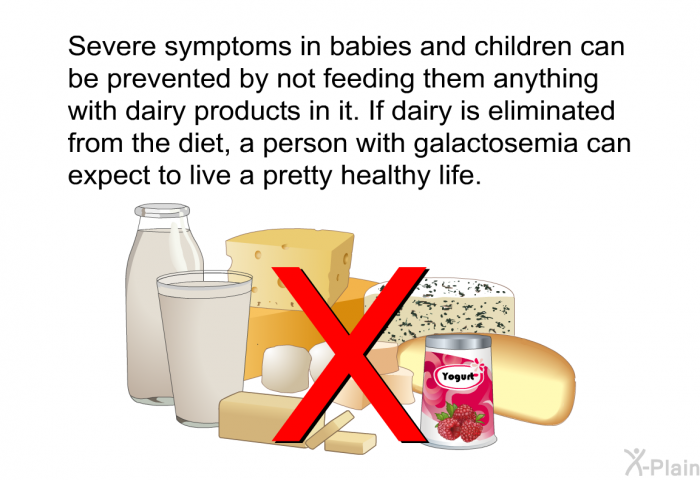 Severe symptoms in babies and children can be prevented by not feeding them anything with dairy products in it. If dairy is eliminated from the diet, a person with galactosemia can expect to live a pretty healthy life.