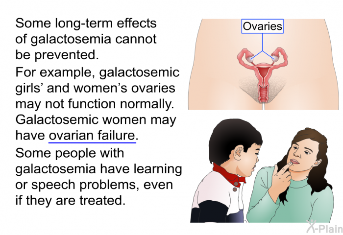 Some long-term effects of galactosemia cannot be prevented. For example, galactosemic girls' and women's ovaries may not function normally. Galactosemic women may have ovarian failure. Some people with galactosemia have learning or speech problems, even if they are treated.