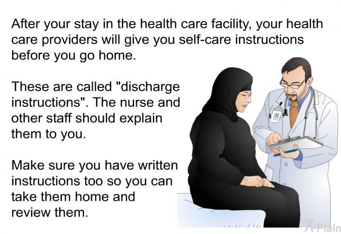 After your stay in the health care facility, your health care providers will give you self-care instructions before you go home. These are called “discharge instructions”. The nurse and other staff should explain them to you. Make sure you have written instructions too so you can take them home and review them.