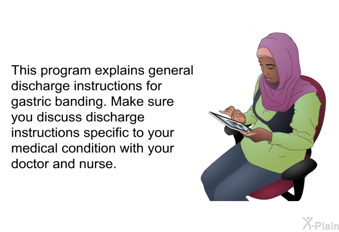 This health information explains general discharge instructions for gastric banding. Make sure you discuss discharge instructions specific to your medical condition with your doctor and nurse.