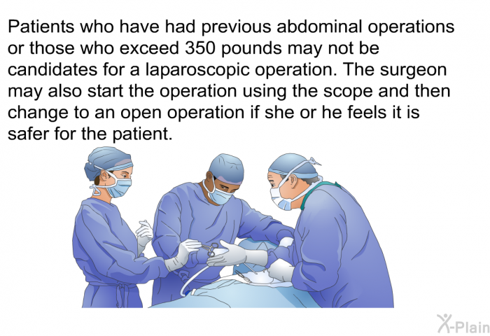Patients who have had previous abdominal operations or those who exceed 350 pounds may not be candidates for a laparoscopic operation. The surgeon may also start the operation using the scope and then change to an open operation if she or he feels it is safer for the patient.