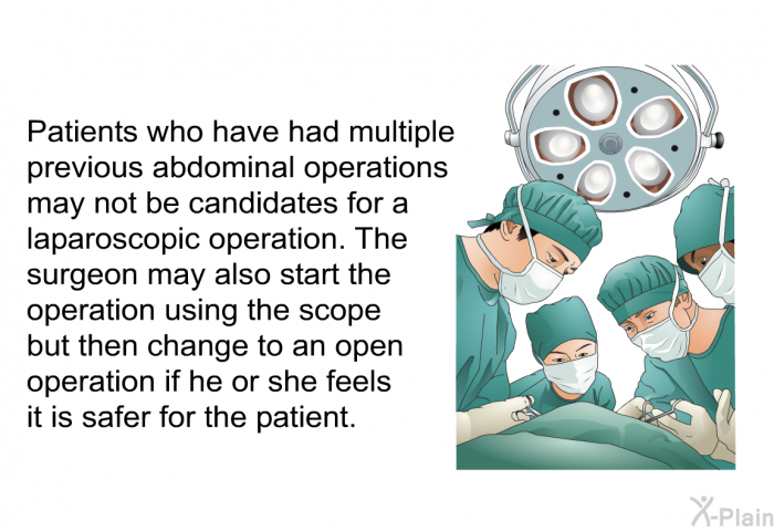 Patients who have had multiple previous abdominal operations may not be candidates for a laparoscopic operation. The surgeon may also start the operation using the scope but then change to an open operation if she or he feels it is safer for the patient.