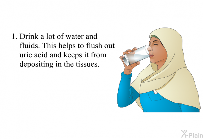 Drink a lot of water and fluids. This helps to flush out uric acid and keeps it from depositing in the tissues.