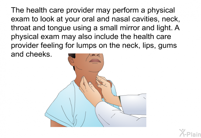 The health care provider may perform a physical exam to look at your oral and nasal cavities, neck, throat and tongue using a small mirror and light. A physical exam may also include the health care provider feeling for lumps on the neck, lips, gums and cheeks.