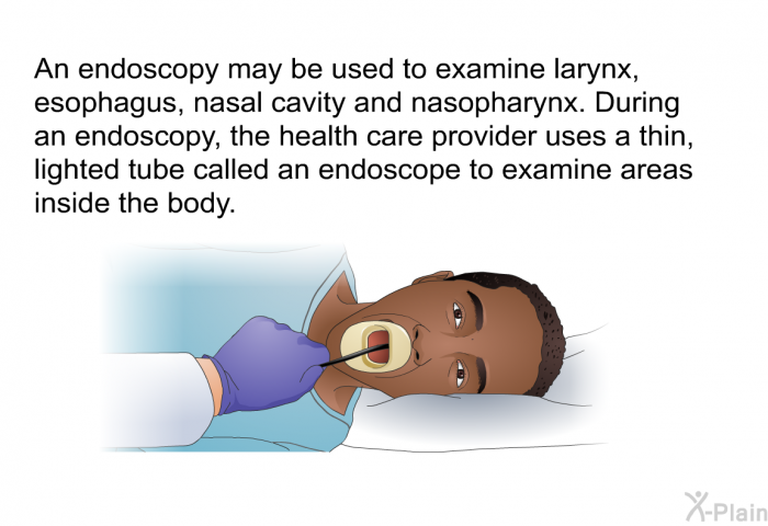 An endoscopy may be used to examine larynx, esophagus, nasal cavity and nasopharynx. During an endoscopy, the health care provider uses a thin, lighted tube called an endoscope to examine areas inside the body.