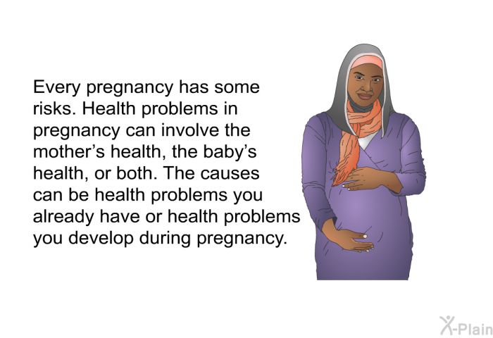 Every pregnancy has some risks. Health problems in pregnancy can involve the mother's health, the baby's health, or both. The causes can be health problems you already have or health problems you develop during pregnancy.