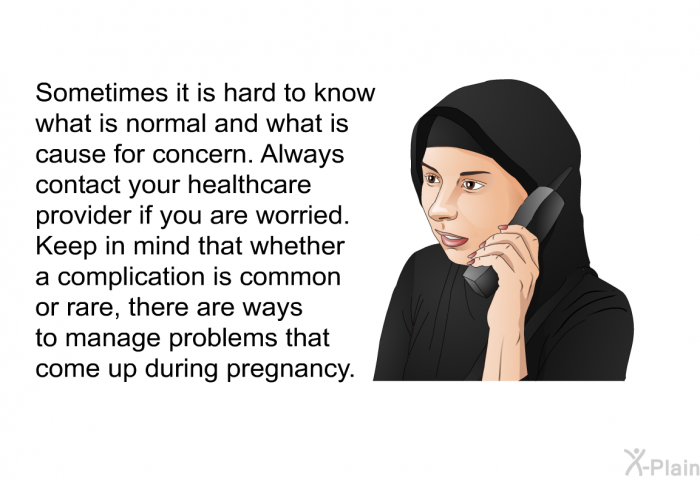 Sometimes it is hard to know what is normal and what is cause for concern. Always contact your healthcare provider if you are worried. Keep in mind that whether a complication is common or rare, there are ways to manage problems that come up during pregnancy.