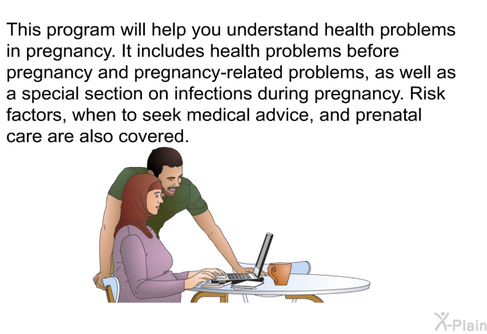 This health information will help you understand health problems in pregnancy. It includes health problems before pregnancy and pregnancy-related problems, as well as a special section on infections during pregnancy. Risk factors, when to seek medical advice, and prenatal care are also covered.
