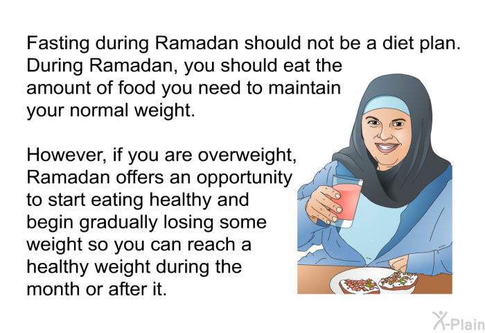 Fasting during Ramadan should not be a diet plan. During Ramadan, you should eat the amount of food you need to maintain your normal weight. However, if you are overweight, Ramadan offers an opportunity to start eating healthy and begin gradually losing some weight so you can reach a healthy weight during the month or after it.