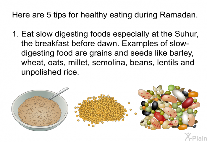 Here are 5 tips for eating healthy during Ramadan.  Eat slow digesting foods especially at the Suhur, the breakfast before dawn. Examples of slow-digesting food are grains and seeds like barley, wheat, oats, millet, semolina, beans, lentils and unpolished rice.