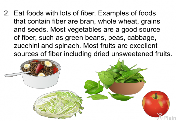 Eat foods with lots of fiber. Examples of foods that contain fiber are bran, whole wheat, grains and seeds. Most vegetables are a good source of fiber, such as green beans, peas, cabbage, zucchini and spinach. Most fruits are excellent sources of fiber including dried unsweetened fruits.