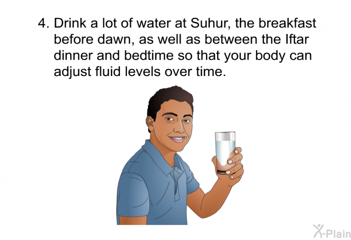 Drink a lot of water at Suhur, the breakfast before dawn, as well as between the Iftar dinner and bedtime so that your body can adjust fluid levels over time.