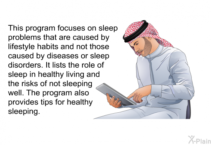 This health information focuses on sleep problems that are caused by lifestyle habits and not those caused by diseases or sleep disorders. It lists the role of sleep in healthy living and the risks of not sleeping well. The health information also provides tips for healthy sleeping.