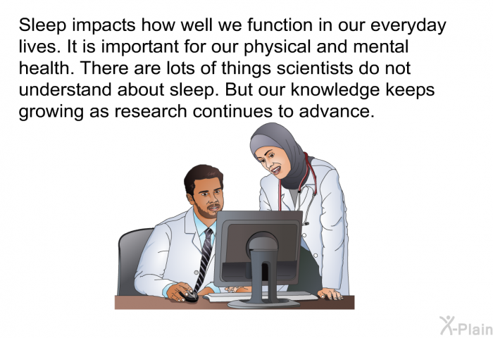 Sleep impacts how well we function in our everyday lives. It is important for our physical and mental health. There are lots of things scientists do not understand about sleep. But our knowledge keeps growing as research continues to advance.