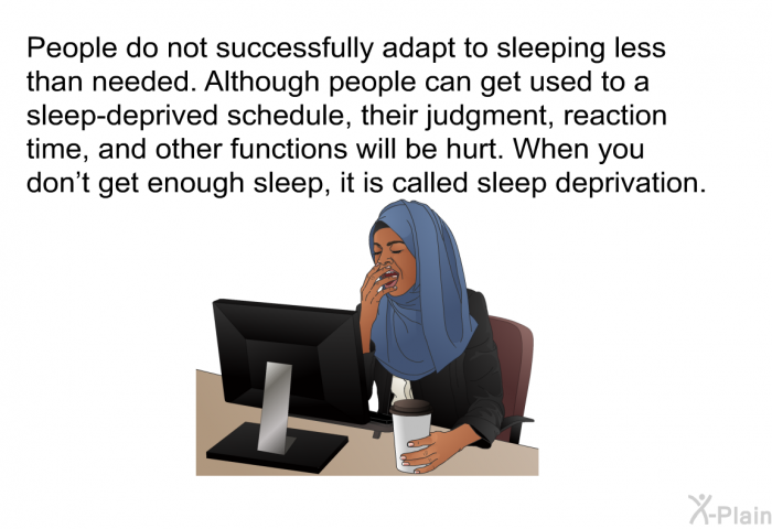 People do not successfully adapt to sleeping less than needed. Although people can get used to a sleep-deprived schedule, their judgment, reaction time, and other functions will be hurt. When you don't get enough sleep, it is called sleep deprivation.