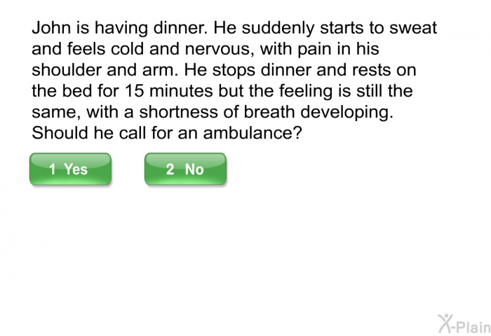 John is having dinner. He suddenly starts to sweat and feels cold and nervous, with pain in his shoulder and arm. He stops dinner and rests on the bed for 15 minutes but the feeling is still the same, with a shortness of breath developing. Should he call for an ambulance?