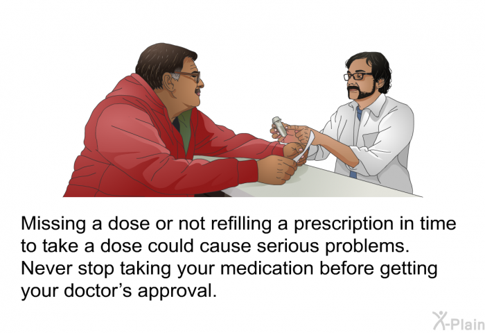 Missing a dose or not refilling a prescription in time to take a dose could cause serious problems. Never stop taking your medication before getting your doctor's approval.