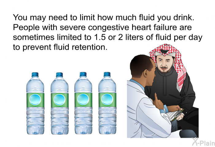 You may need to limit how much fluid you drink. People with severe congestive heart failure are sometimes limited to 1.5 or 2 liters of fluid per day to prevent fluid retention.