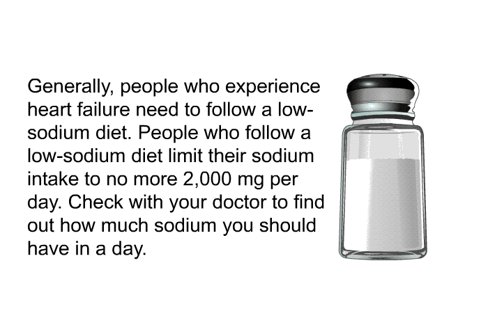 Generally, people who experience heart failure need to follow a low-sodium diet. People who follow a low-sodium diet limit their sodium intake to no more 2,000 mg per day. Check with your doctor to find out how much sodium you should have in a day.