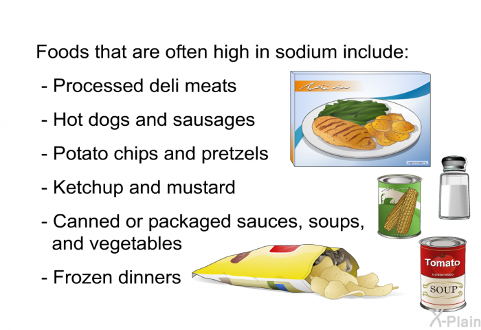 Foods that are often high in sodium include:  Processed deli meats Hot dogs and sausages Potato chips and pretzels Ketchup and mustard Canned or packaged sauces, soups, and vegetables Frozen dinners