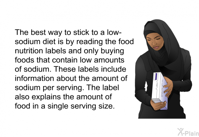 The best way to stick to a low-sodium diet is by reading the food nutrition labels and only buying foods that contain low amounts of sodium. These labels include information about the amount of sodium per serving. The label also explains the amount of food in a single serving size.