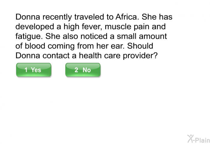 Donna recently traveled to Africa. She has developed a high fever, muscle pain and fatigue. She also noticed a small amount of blood coming from her ear. Should Donna contact a health care provider?