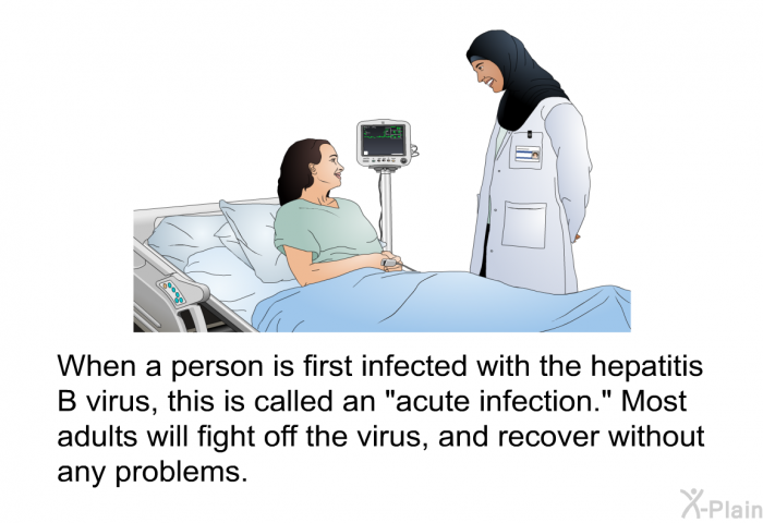 When a person is first infected with the hepatitis B virus, this is called an "acute infection." Most adults will fight off the virus, and recover without any problems.