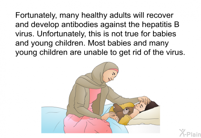Fortunately, many healthy adults will recover and develop antibodies against the hepatitis B virus. Unfortunately, this is not true for babies and young children. Most babies and many young children are unable to get rid of the virus.