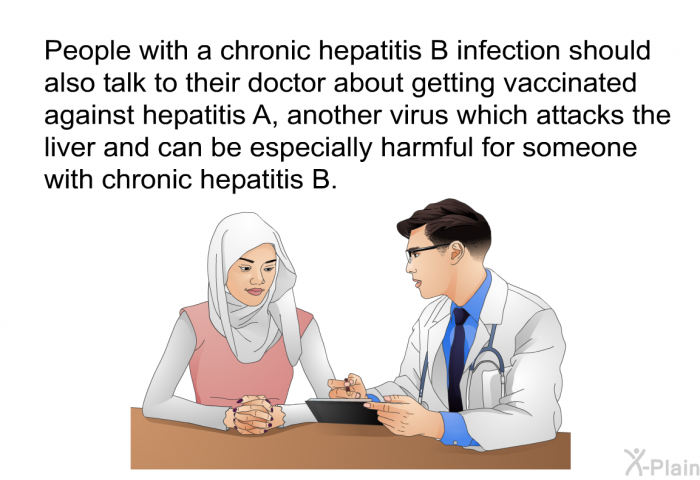 People with a chronic hepatitis B should also talk to their doctor about getting vaccinated against hepatitis A, another virus which attacks the liver and can be especially harmful for someone with chronic hepatitis B.