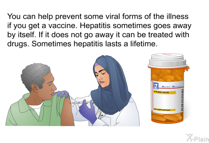 You can help prevent some viral forms of the illness if you get a vaccine. Hepatitis sometimes goes away by itself. If it does not go away it can be treated with drugs. Sometimes hepatitis lasts a lifetime.