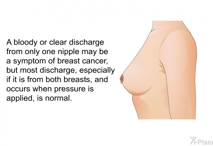 A bloody or clear discharge from only one nipple may be a symptom of breast cancer, but most discharge, especially if it is from both breasts, and occurs when pressure is applied, is normal.