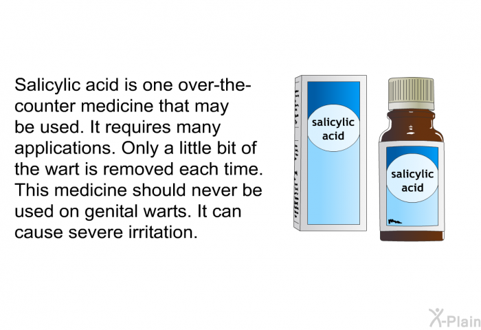 Salicylic acid is one over-the-counter medicine that may be used. It requires many applications. Only a little bit of the wart is removed each time. This medicine should never be used on genital warts. It can cause severe irritation.