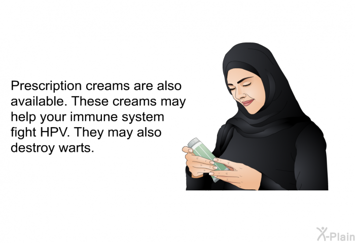 Prescription creams are also available. These creams may help your immune system fight HPV. They may also destroy warts.