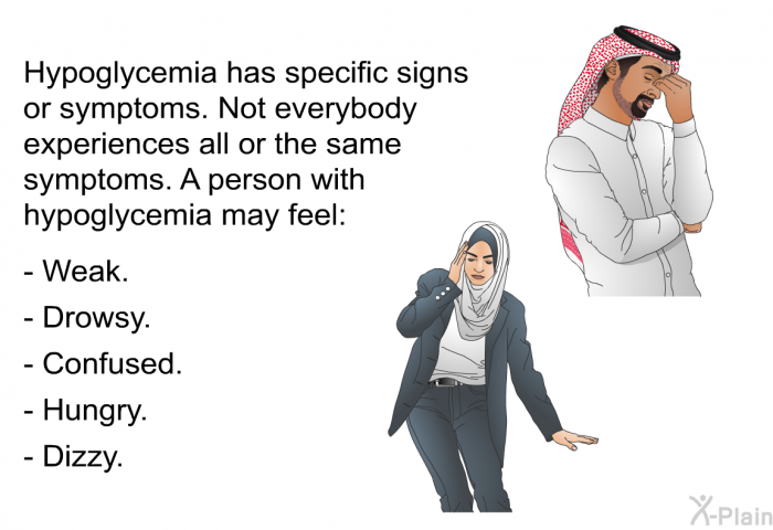 Hypoglycemia has specific signs or symptoms. Not everybody experiences all or the same symptoms. A person with hypoglycemia may feel:  Weak. Drowsy. Confused. Hungry. Dizzy.