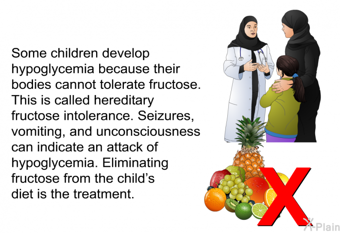 Some children develop hypoglycemia because their bodies cannot tolerate fructose. This is called hereditary fructose intolerance. Seizures, vomiting, and unconsciousness can indicate an attack of hypoglycemia. Eliminating fructose from the child's diet is the treatment.