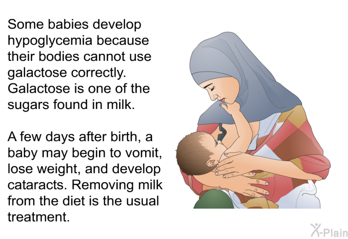 Some babies develop hypoglycemia because their bodies cannot use galactose correctly. Galactose is one of the sugars found in milk. A few days after birth, a baby may begin to vomit, lose weight, and develop cataracts. Removing milk from the diet is the usual treatment.