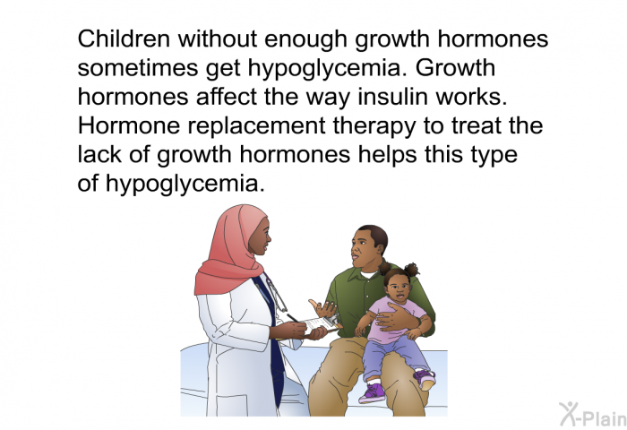Children without enough growth hormone sometimes get hypoglycemia. Growth hormones affect the way insulin works. Hormone replacement therapy to treat the lack of growth hormones helps this type of hypoglycemia.