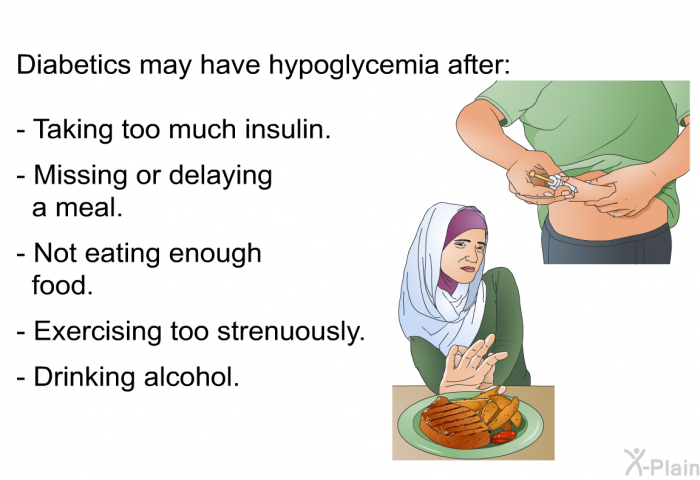 Diabetics may have hypoglycemia after  Taking too much insulin. Missing or delaying a meal. Not eating enough food. Exercising too strenuously. Drinking alcohol.