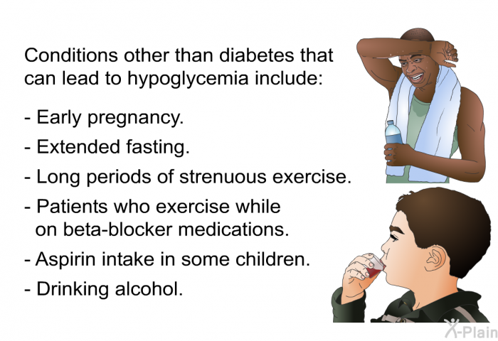 Conditions other than diabetes that can lead to hypoglycemia include:  Early pregnancy. Extended fasting. Long periods of strenuous exercise. Patients who exercise while on beta-blocker medications. Aspirin intake in some children. Drinking alcohol.