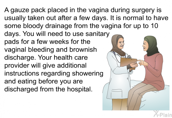 A gauze pack placed in the vagina during surgery is usually taken out after a few days. It is normal to have some bloody drainage from the vagina for up to 10 days. You will need to use sanitary pads for a few weeks for the vaginal bleeding and brownish discharge. Your health care provider will give additional instructions regarding showering and eating before you are discharged from the hospital.