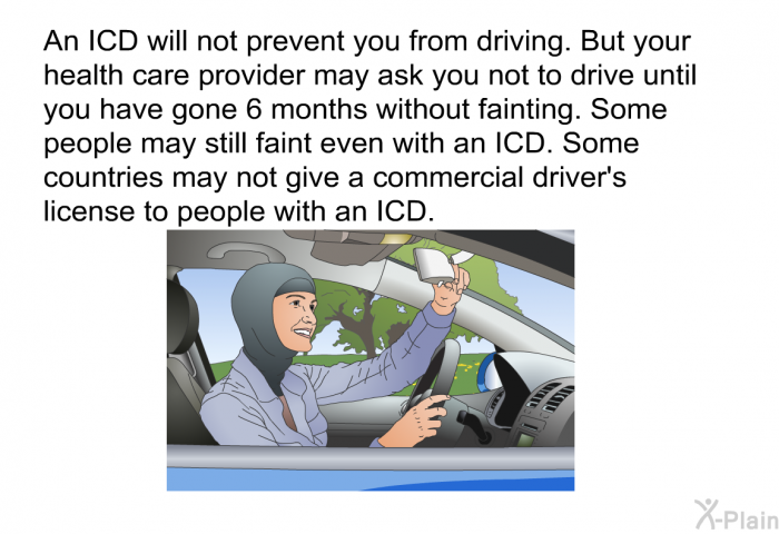 An ICD will not prevent you from driving. But your health care provider may ask you not to drive until you have gone 6 months without fainting. Some people may still faint even with an ICD. Some countries may not give a commercial driver's license to people with an ICD.