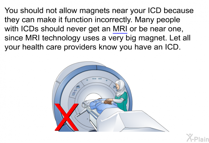 You should not allow magnets near your ICD because they can make it function incorrectly. Many people with ICDs should never get an MRI or be near one, since MRI technology uses a very big magnet. Let all your health care providers know you have an ICD.